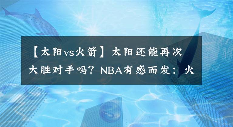 【太阳vs火箭】太阳还能再次大胜对手吗？NBA有感而发：火箭VS太阳