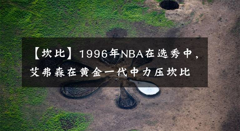 【坎比】1996年NBA在选秀中，艾弗森在黄金一代中力压坎比、雷阿伦和科比文章配图