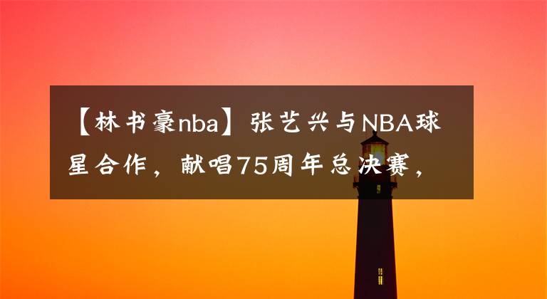 【林书豪nba】张艺兴与NBA球星合作，献唱75周年总决赛，林书豪为他点赞