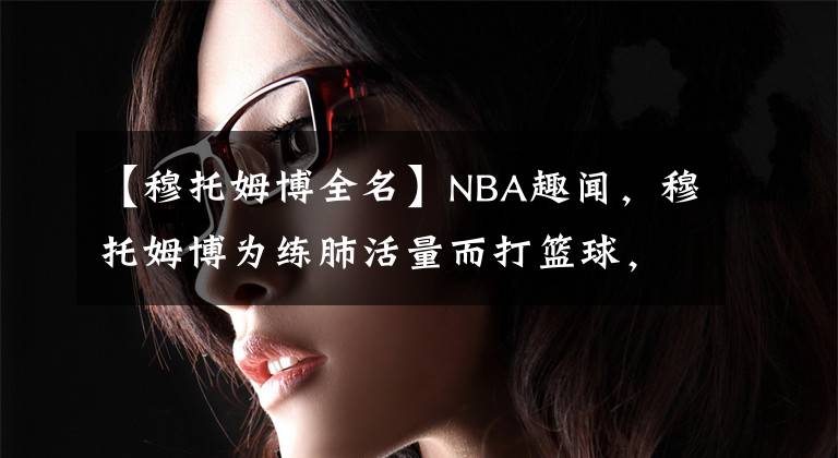 【穆托姆博全名】NBA趣闻，穆托姆博为练肺活量而打篮球，大本竟还打过后卫！