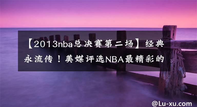 【2013nba总决赛第二场】经典永流传！美媒评选NBA最精彩的六次总决赛：老球迷才都看过！