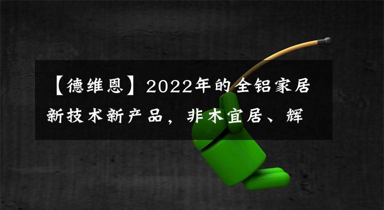 【德维恩】2022年的全铝家居新技术新产品，非木宜居、辉亚、德维恩这样说