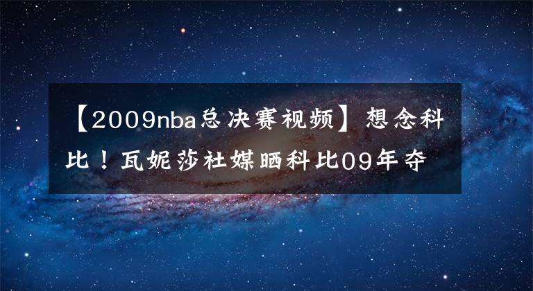 【2009nba总决赛视频】想念科比！瓦妮莎社媒晒科比09年夺冠视频：看到这一幕很难不心痛