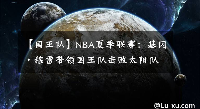 【国王队】NBA夏季联赛：基冈·穆雷带领国王队击败太阳队