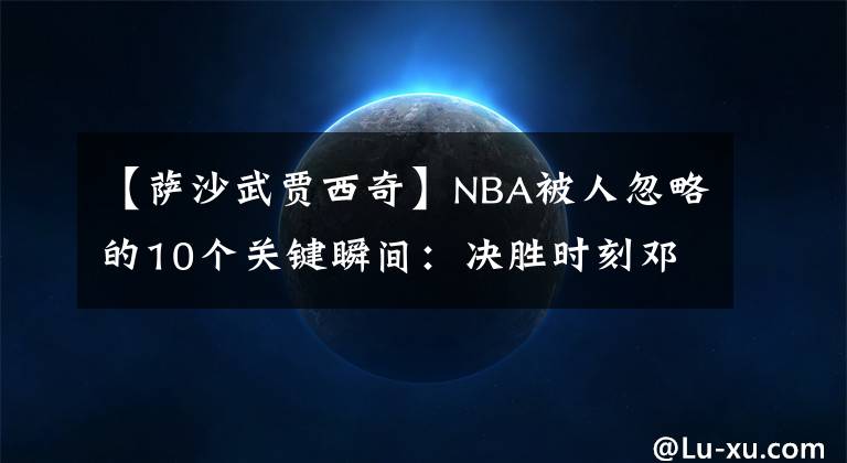 【萨沙武贾西奇】NBA被人忽略的10个关键瞬间：决胜时刻邓肯被弃用？格林被禁赛！