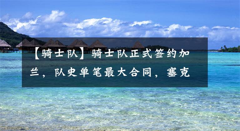 【骑士队】骑士队正式签约加兰，队史单笔最大合同，塞克斯顿或要离开了