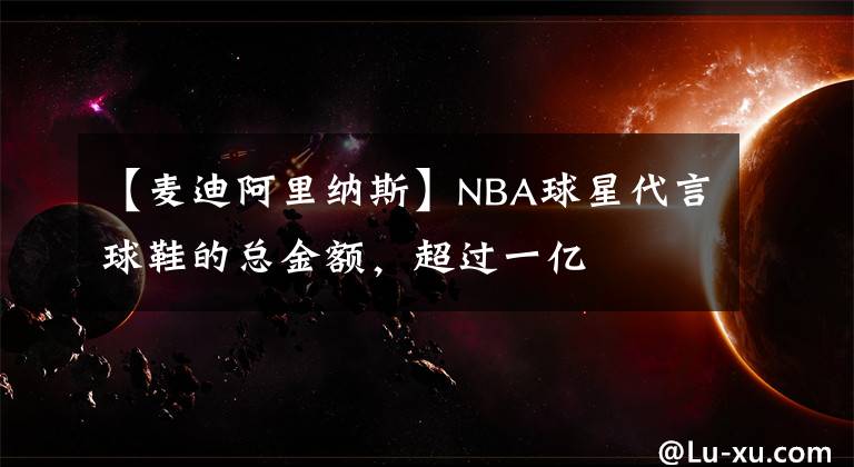 【麦迪阿里纳斯】NBA球星代言球鞋的总金额，超过一亿