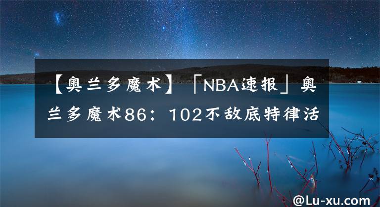 【奥兰多魔术】「NBA速报」奥兰多魔术86：102不敌底特律活塞