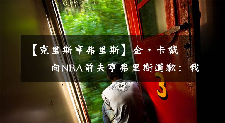 【克里斯亨弗里斯】金·卡戴珊向NBA前夫亨弗里斯道歉：我处理分手的方式完全错误！