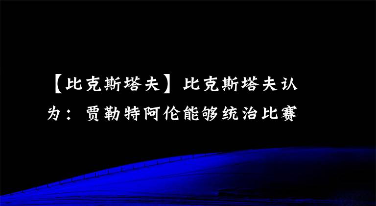 【比克斯塔夫】比克斯塔夫认为：贾勒特阿伦能够统治比赛，他就是定海神针