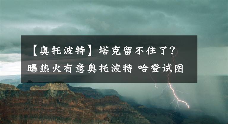 【奥托波特】塔克留不住了？曝热火有意奥托波特 哈登试图让老队友远离追求者