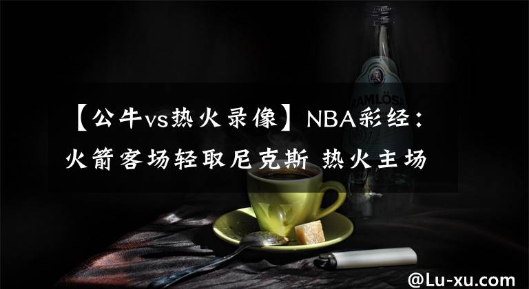 【公牛vs热火录像】NBA彩经：火箭客场轻取尼克斯 热火主场盼阻击雄鹿