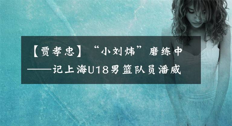 【贾孝忠】“小刘炜”磨练中——记上海U18男篮队员潘威