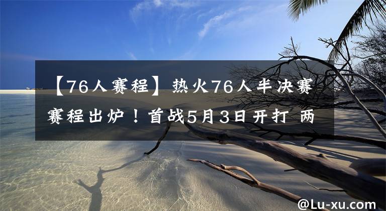 【76人赛程】热火76人半决赛赛程出炉！首战5月3日开打 两队当家伤情成X因素