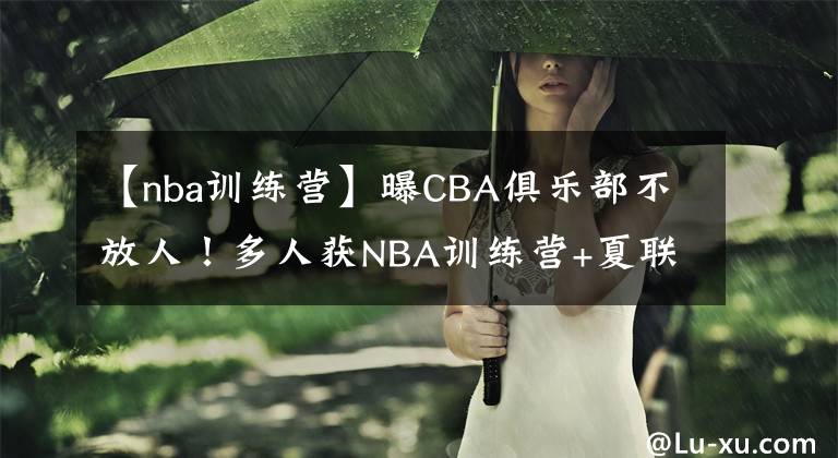 【nba训练营】曝CBA俱乐部不放人！多人获NBA训练营+夏联邀约，名记：毁人不倦