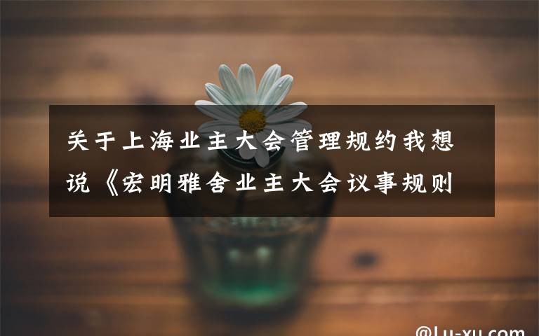 关于上海业主大会管理规约我想说《宏明雅舍业主大会议事规则》&《业主管理规约》