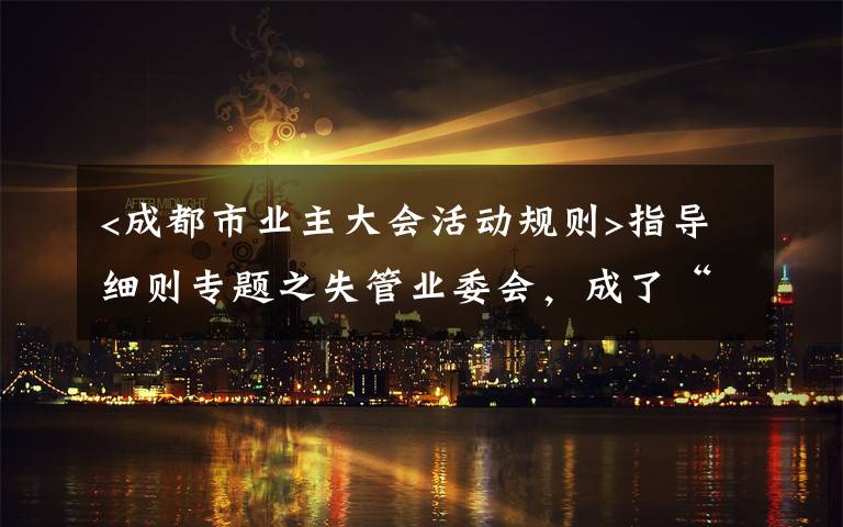 <成都市业主大会活动规则>指导细则专题之失管业委会，成了“添堵会”：部分业委会运行乱象调查