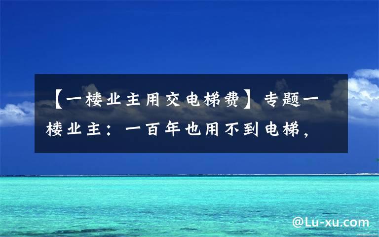 【一楼业主用交电梯费】专题一楼业主：一百年也用不到电梯，为何让交电梯费？