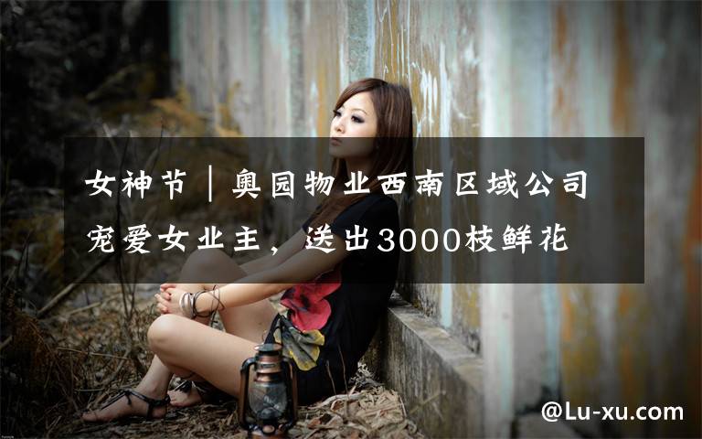 女神节｜奥园物业西南区域公司宠爱女业主，送出3000枝鲜花