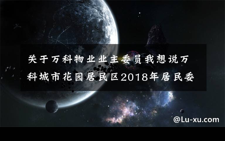 关于万科物业业主委员我想说万科城市花园居民区2018年居民委员会换届选举正式候选人情况介绍