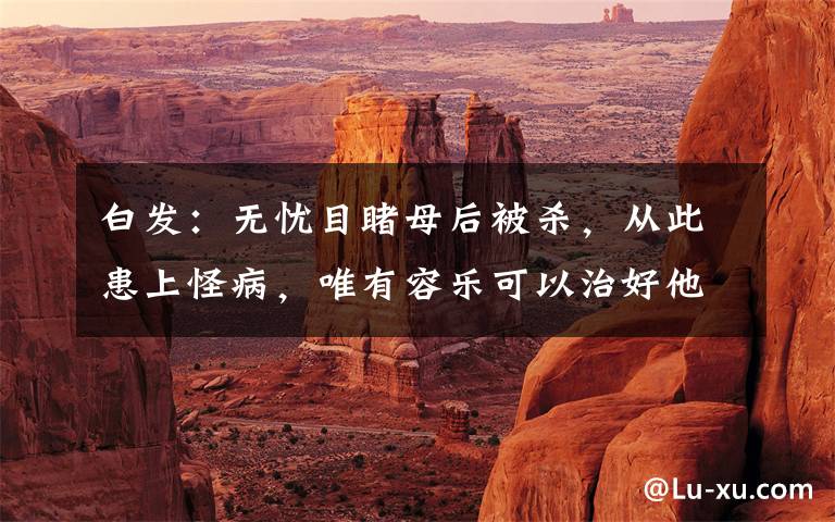 白发：无忧目睹母后被杀，从此患上怪病，唯有容乐可以治好他文章配图
