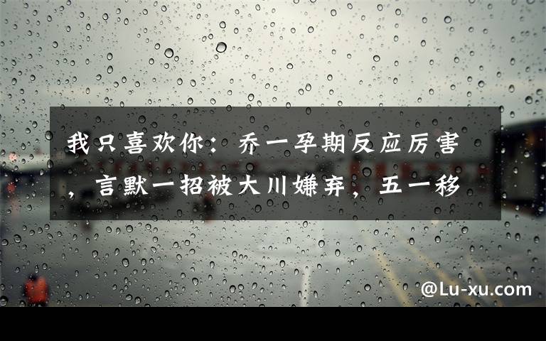 我只喜欢你：乔一孕期反应厉害，言默一招被大川嫌弃，五一移民 我只喜欢你言默看望乔一文章配图