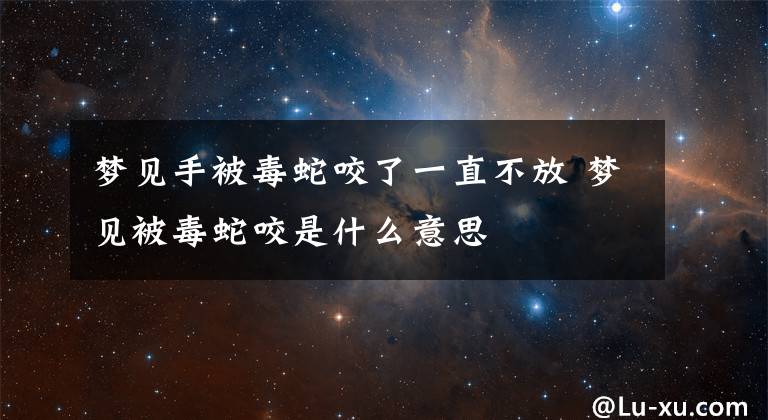 梦见手被毒蛇咬了一直不放 梦见被毒蛇咬是什么意思文章配图