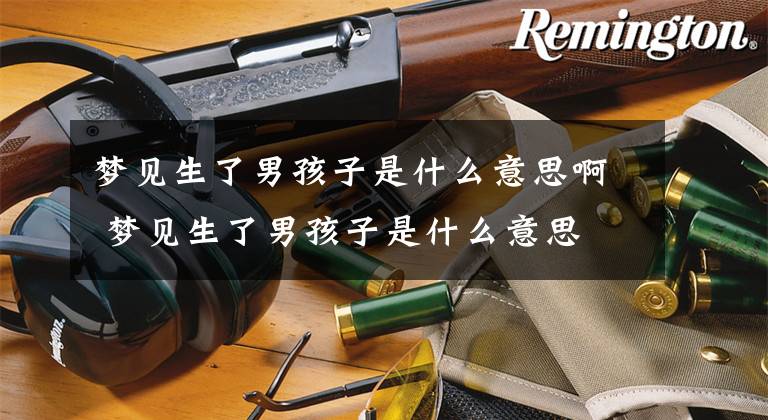 梦见生了男孩子是什么意思啊 梦见生了男孩子是什么意思文章配图