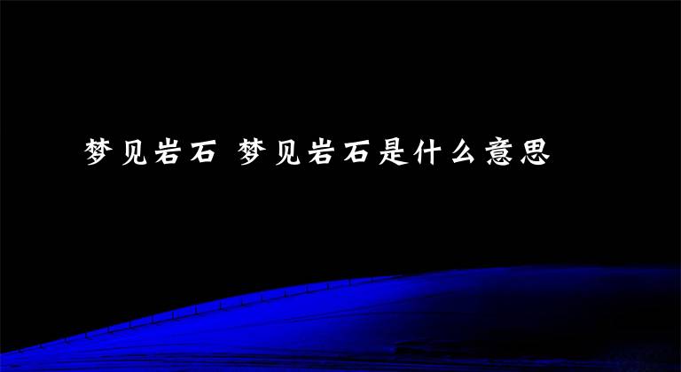 梦见岩石 梦见岩石是什么意思