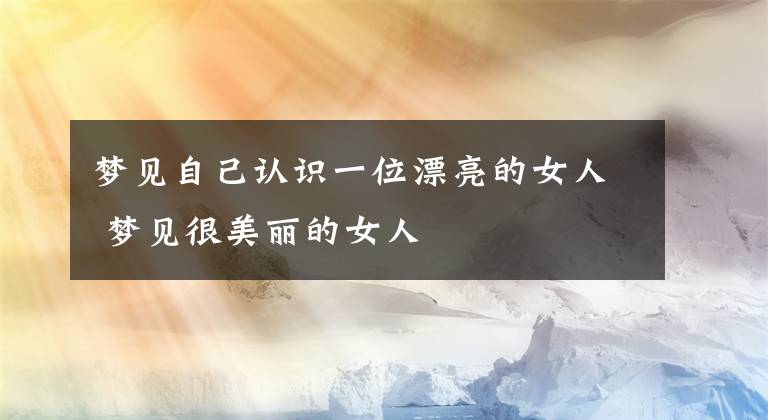 梦见自己认识一位漂亮的女人 梦见很美丽的女人文章配图