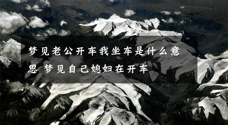 梦见老公开车我坐车是什么意思 梦见自己媳妇在开车文章配图