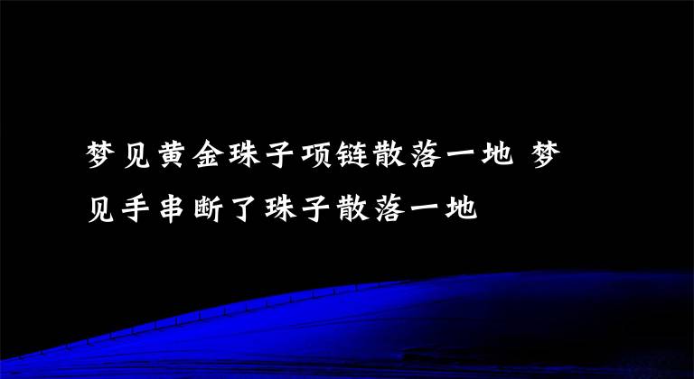 梦见黄金珠子项链散落一地 梦见手串断了珠子散落一地