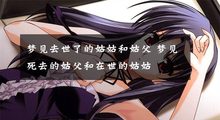 梦见去世了的姑姑和姑父 梦见死去的姑父和在世的姑姑文章配图