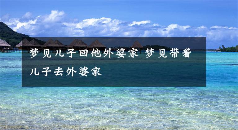 梦见儿子回他外婆家 梦见带着儿子去外婆家文章配图
